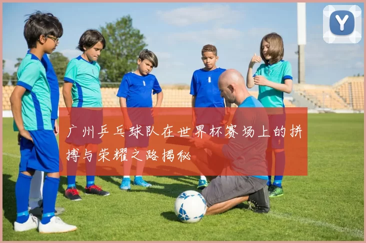 广州乒乓球队在世界杯赛场上的拼搏与荣耀之路揭秘