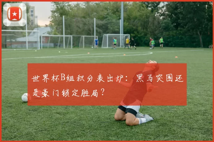 世界杯B组积分表出炉：黑马突围还是豪门锁定胜局？
