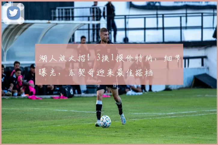 湖人放大招!3换1报价特纳,细节曝光,东契奇迎来最佳搭档