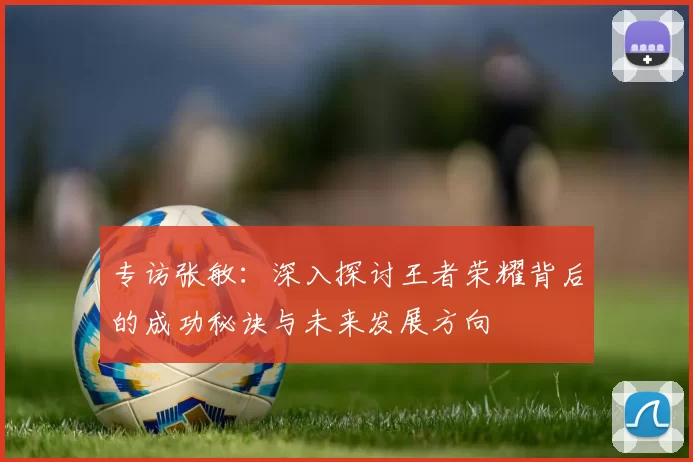 专访张敏：深入探讨王者荣耀背后的成功秘诀与未来发展方向