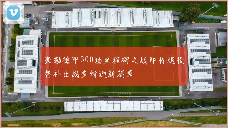 聚勒德甲300场里程碑之战即将退役替补出战多特迎新篇章
