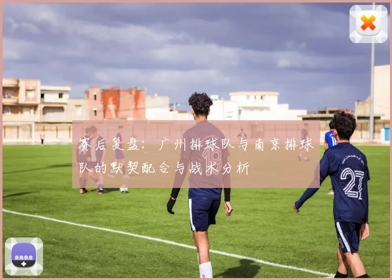 赛后复盘：广州排球队与南京排球队的默契配合与战术分析