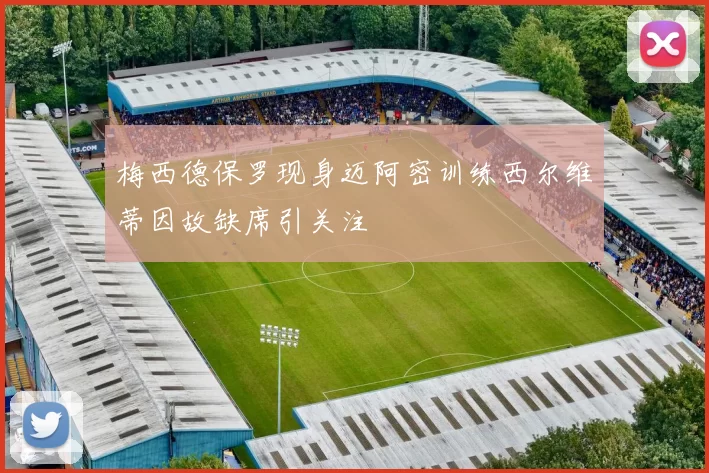 梅西德保罗现身迈阿密训练西尔维蒂因故缺席引关注