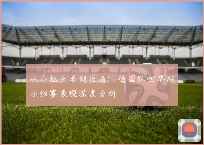 从小组头名到出局:德国队世界杯小组赛表现深度分析