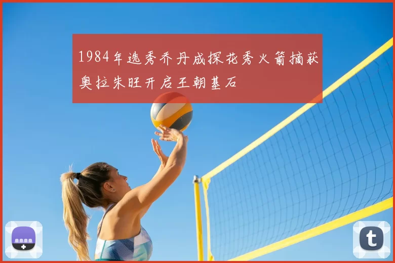 1984年选秀乔丹成探花秀火箭摘获奥拉朱旺开启王朝基石
