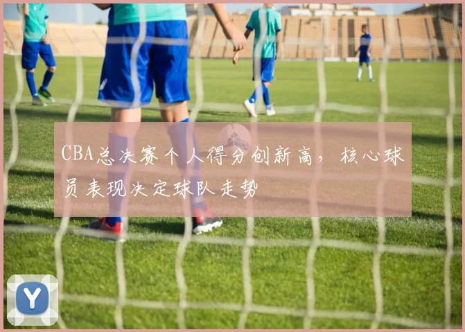 CBA总决赛个人得分创新高,核心球员表现决定球队走势