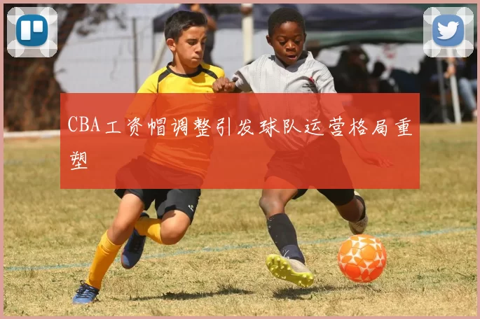 CBA工资帽调整引发球队运营格局重塑