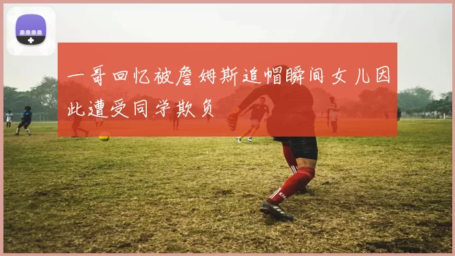 一哥回忆被詹姆斯追帽瞬间女儿因此遭受同学欺负