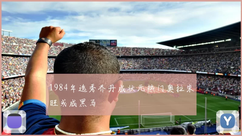 1984年选秀乔丹成状元热门奥拉朱旺或成黑马
