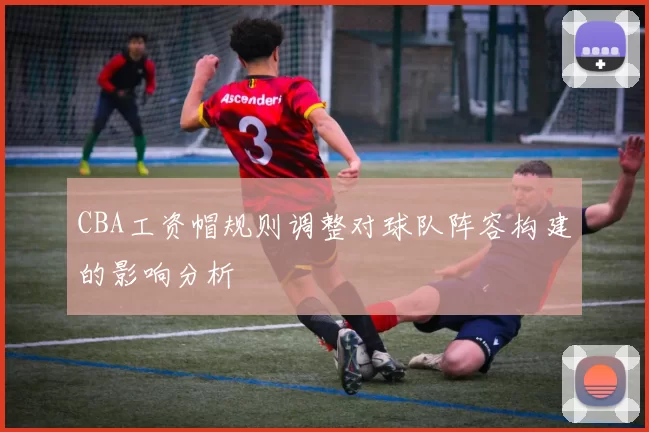 CBA工资帽规则调整对球队阵容构建的影响分析