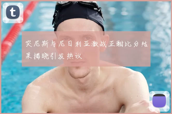 突尼斯与尼日利亚激战正酣比分结果揭晓引发热议