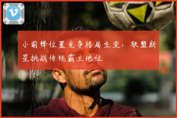 小前锋位置竞争格局生变,联盟新星挑战传统霸主地位
