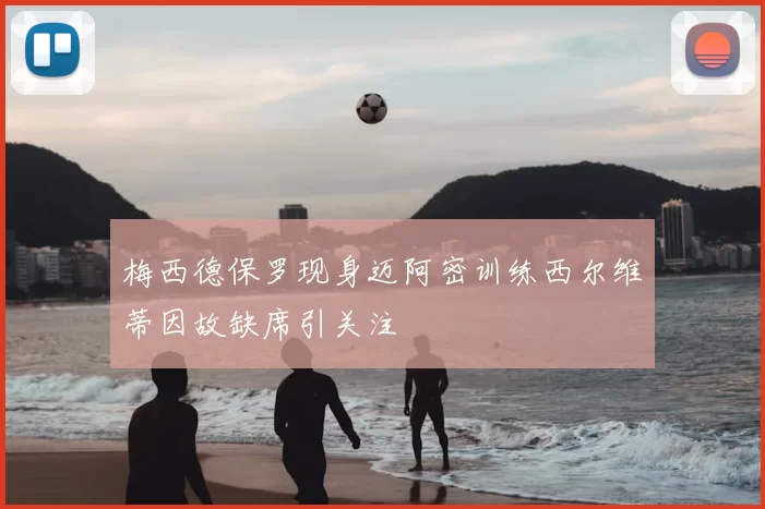 梅西德保罗现身迈阿密训练西尔维蒂因故缺席引关注