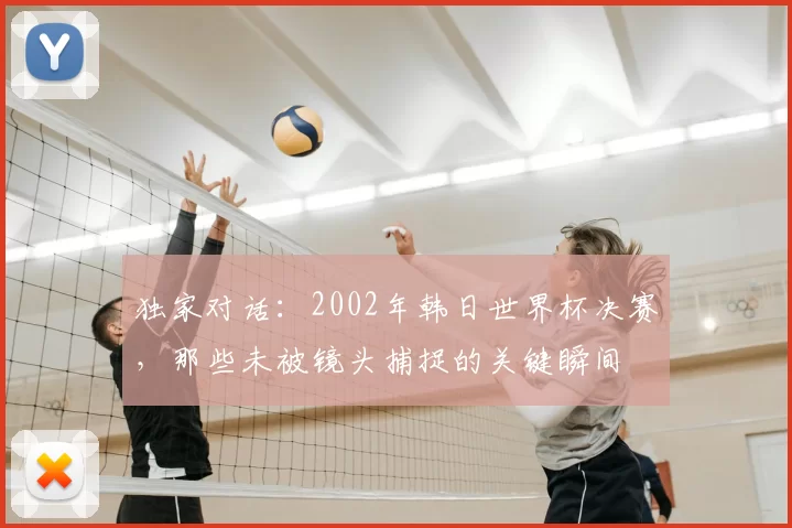 独家对话:2002年韩日世界杯决赛,那些未被镜头捕捉的关键瞬间
