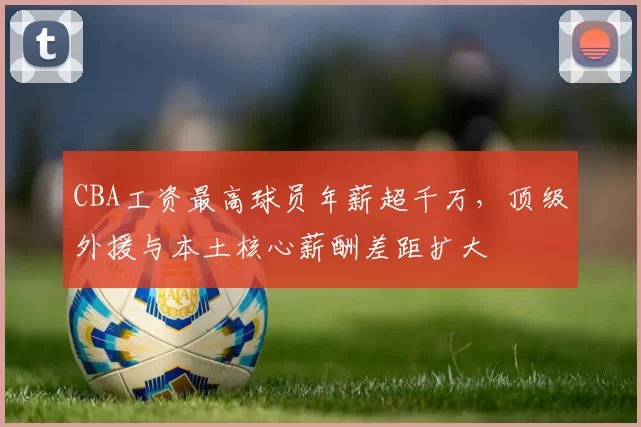 CBA工资最高球员年薪超千万,顶级外援与本土核心薪酬差距扩大