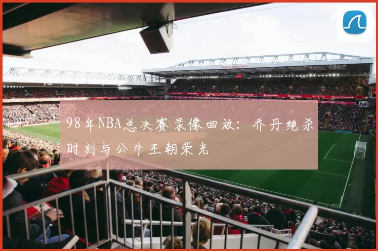 98年NBA总决赛录像回放：乔丹绝杀时刻与公牛王朝荣光