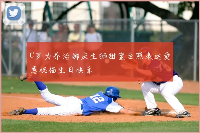 C罗为乔治娜庆生晒甜蜜合照表达爱意祝福生日快乐