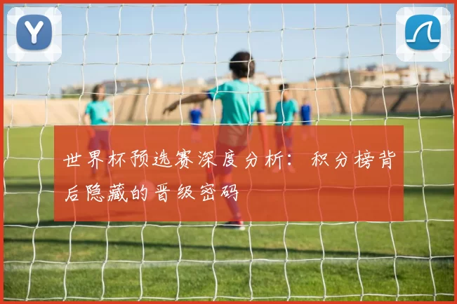 世界杯预选赛深度分析：积分榜背后隐藏的晋级密码