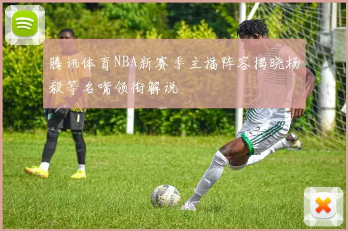 腾讯体育NBA新赛季主播阵容揭晓杨毅等名嘴领衔解说