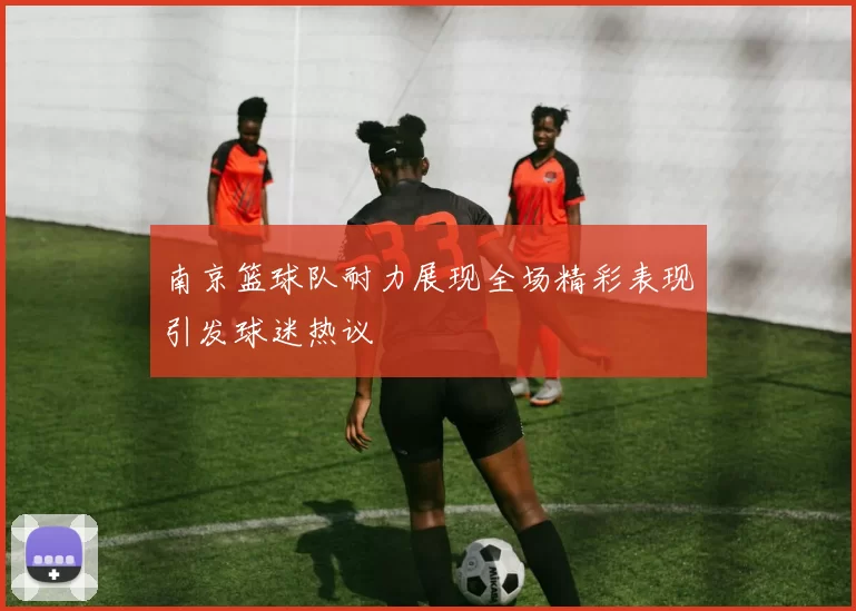 南京篮球队耐力展现全场精彩表现引发球迷热议