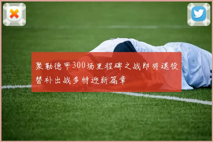 聚勒德甲300场里程碑之战即将退役替补出战多特迎新篇章