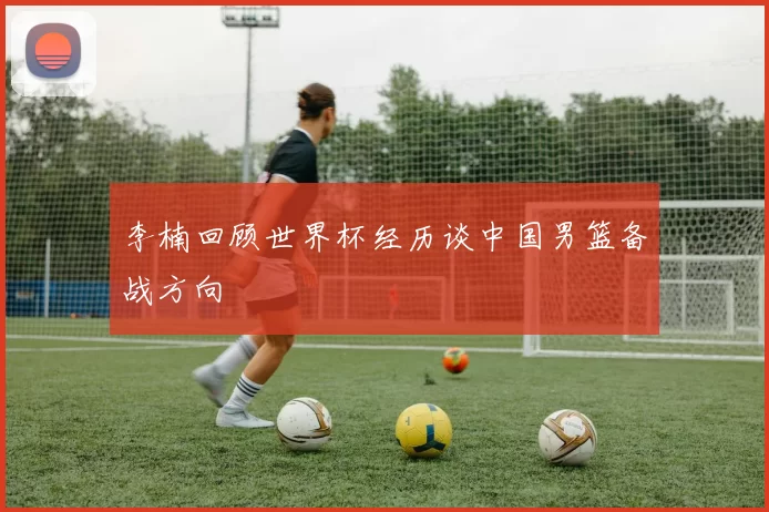 李楠回顾世界杯经历谈中国男篮备战方向
