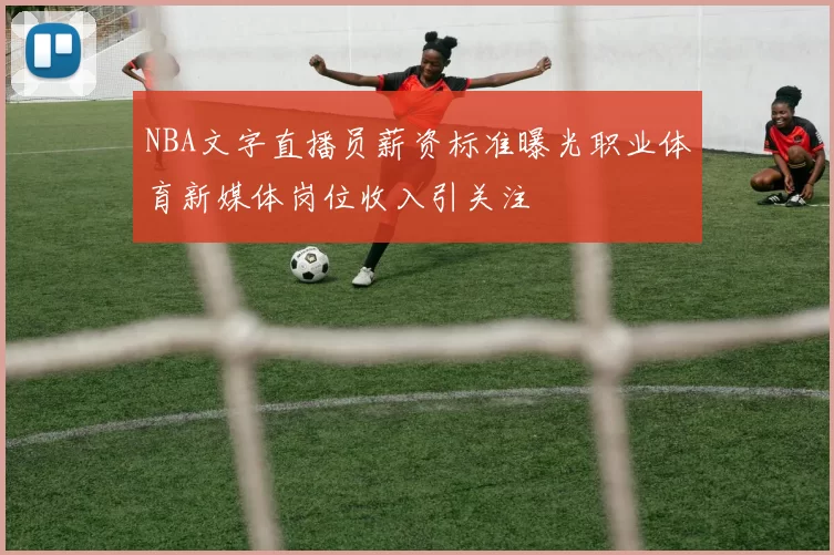 NBA文字直播员薪资标准曝光职业体育新媒体岗位收入引关注