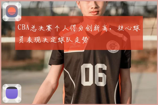 CBA总决赛个人得分创新高,核心球员表现决定球队走势