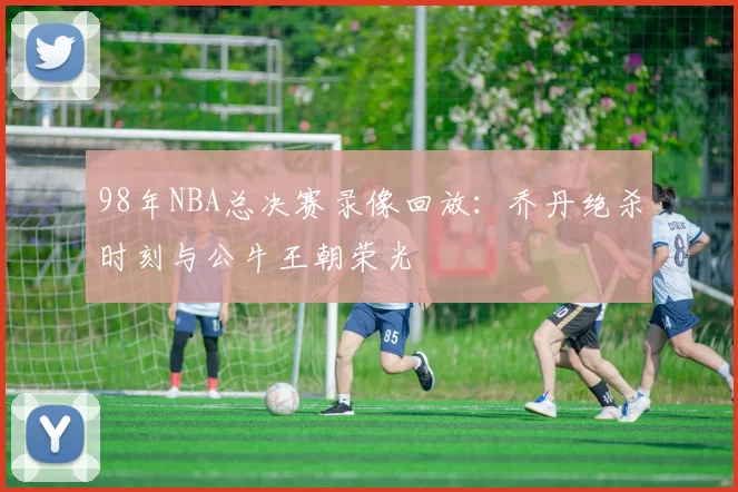 98年NBA总决赛录像回放：乔丹绝杀时刻与公牛王朝荣光