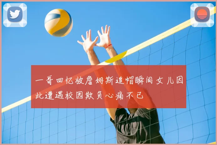 一哥回忆被詹姆斯追帽瞬间女儿因此遭遇校园欺负心痛不已