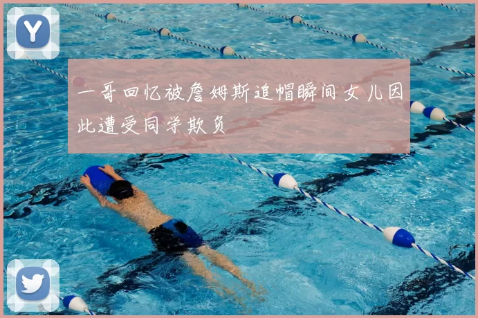 一哥回忆被詹姆斯追帽瞬间女儿因此遭受同学欺负