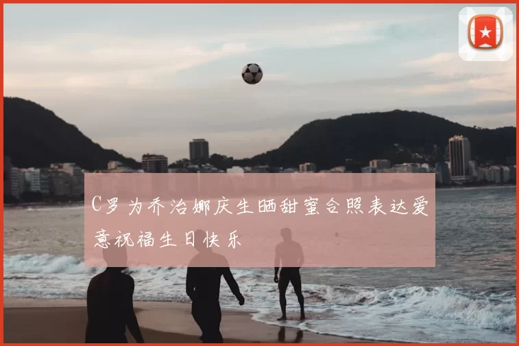 C罗为乔治娜庆生晒甜蜜合照表达爱意祝福生日快乐