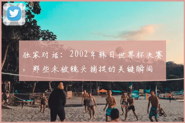 独家对话：2002年韩日世界杯决赛，那些未被镜头捕捉的关键瞬间