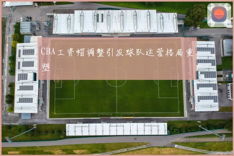 CBA工资帽调整引发球队运营格局重塑