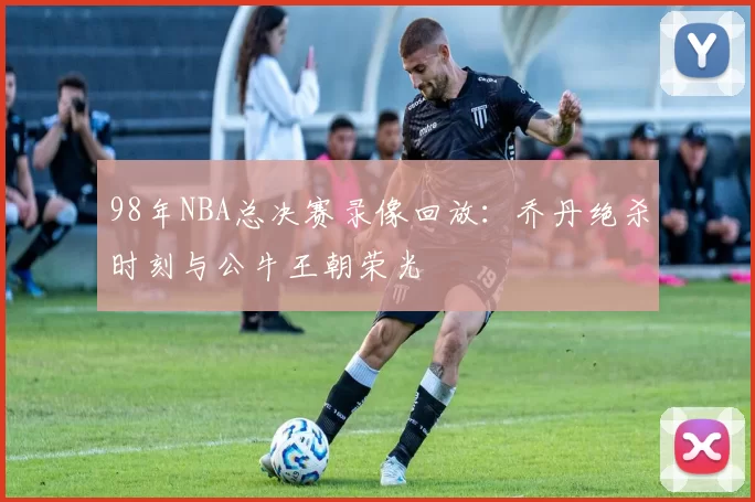 98年NBA总决赛录像回放：乔丹绝杀时刻与公牛王朝荣光