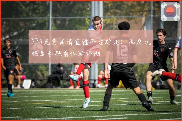 NBA免费高清直播平台对比：画质流畅度和观看体验评测