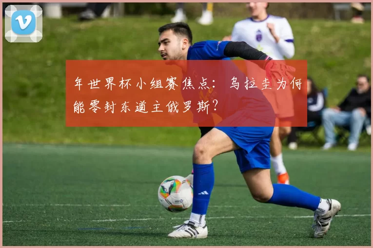 年世界杯小组赛焦点：乌拉圭为何能零封东道主俄罗斯？