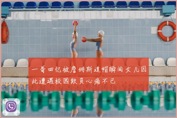 一哥回忆被詹姆斯追帽瞬间女儿因此遭遇校园欺负心痛不已