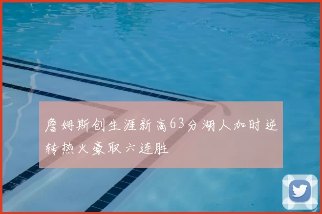 詹姆斯创生涯新高63分湖人加时逆转热火豪取六连胜