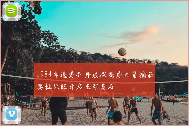 1984年选秀乔丹成探花秀火箭摘获奥拉朱旺开启王朝基石