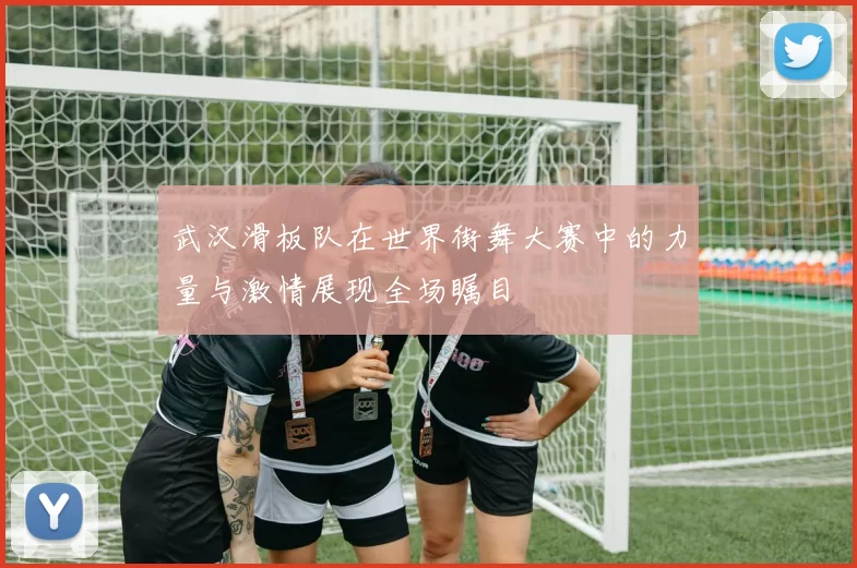 武汉滑板队在世界街舞大赛中的力量与激情展现全场瞩目