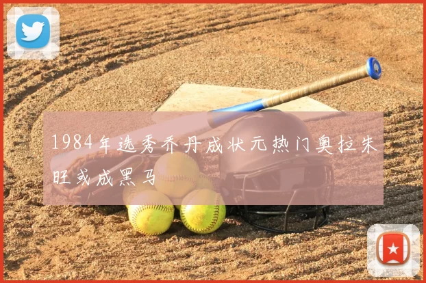 1984年选秀乔丹成状元热门奥拉朱旺或成黑马