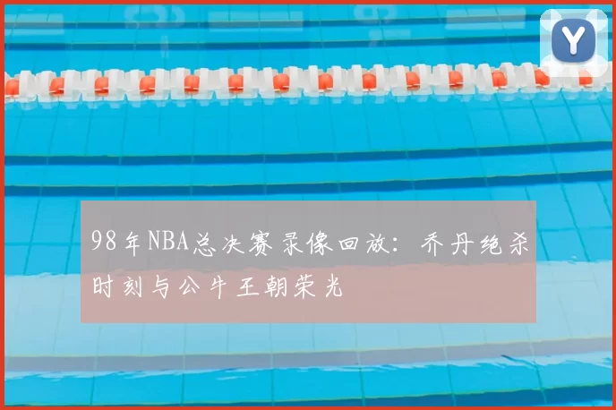 98年NBA总决赛录像回放：乔丹绝杀时刻与公牛王朝荣光