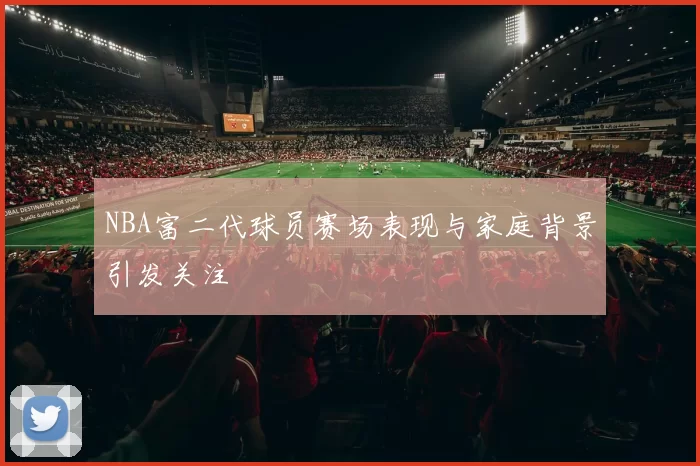 NBA富二代球员赛场表现与家庭背景引发关注