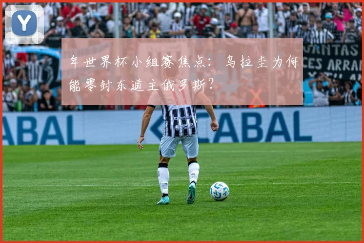 年世界杯小组赛焦点：乌拉圭为何能零封东道主俄罗斯？