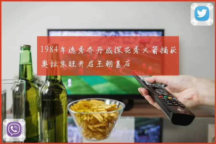 1984年选秀乔丹成探花秀火箭摘获奥拉朱旺开启王朝基石