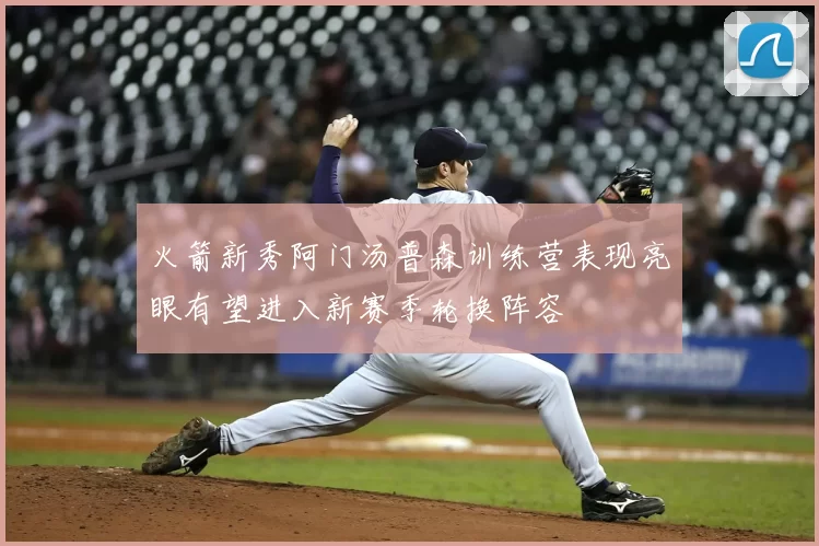 火箭新秀阿门汤普森训练营表现亮眼有望进入新赛季轮换阵容