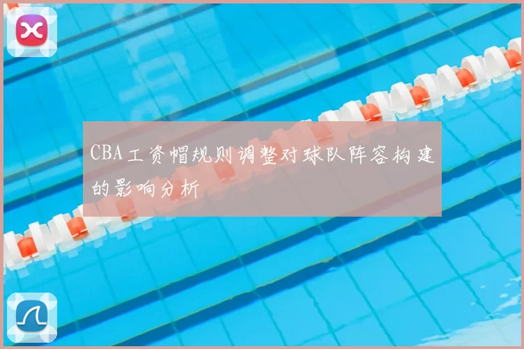 CBA工资帽规则调整对球队阵容构建的影响分析